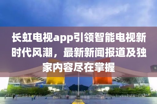 长虹电视app引领智能电视新时代风潮，最新新闻报道及独家内容尽在掌握