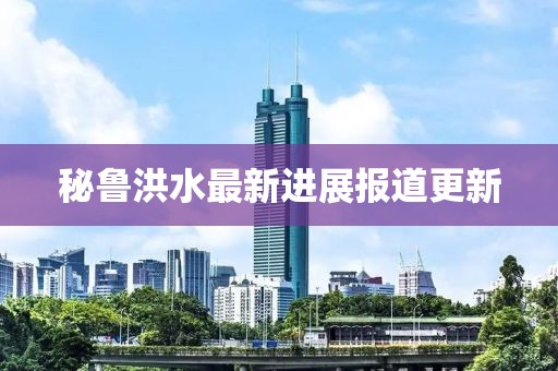 秘鲁洪水最新进展报道更新