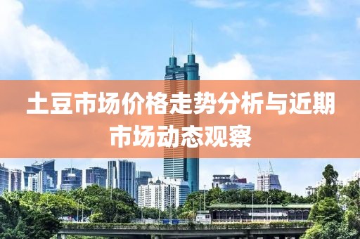 土豆市场价格走势分析与近期市场动态观察