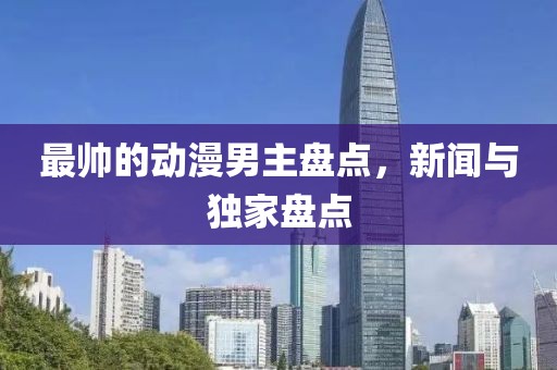最帅的动漫男主盘点，新闻与独家盘点