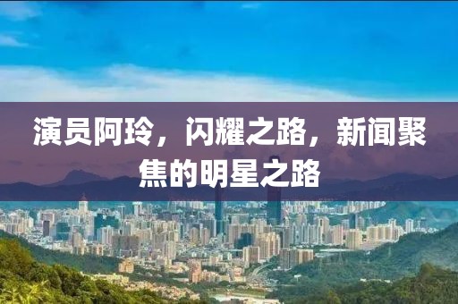 演员阿玲，闪耀之路，新闻聚焦的明星之路