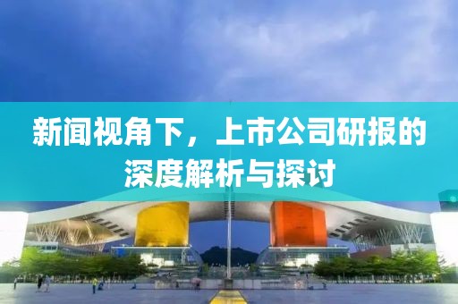 新闻视角下，上市公司研报的深度解析与探讨