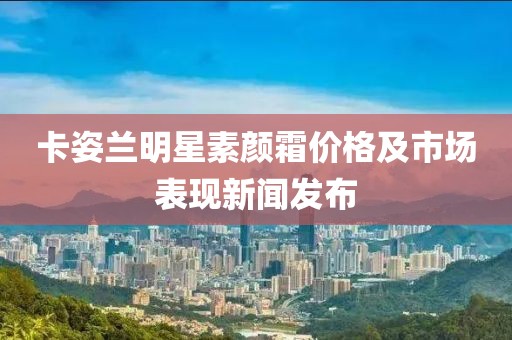 卡姿兰明星素颜霜价格及市场表现新闻发布