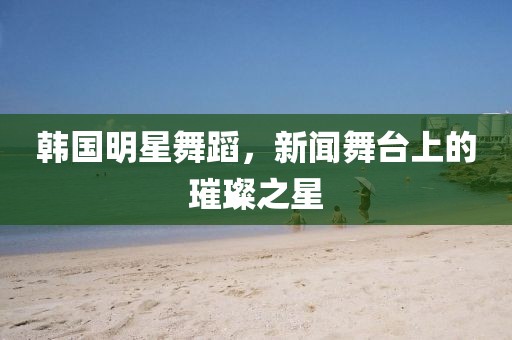 韩国明星舞蹈，新闻舞台上的璀璨之星