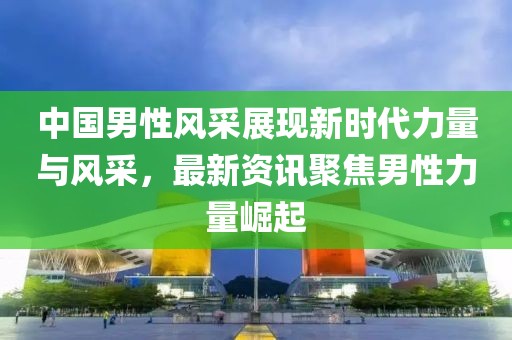中国男性风采展现新时代力量与风采，最新资讯聚焦男性力量崛起