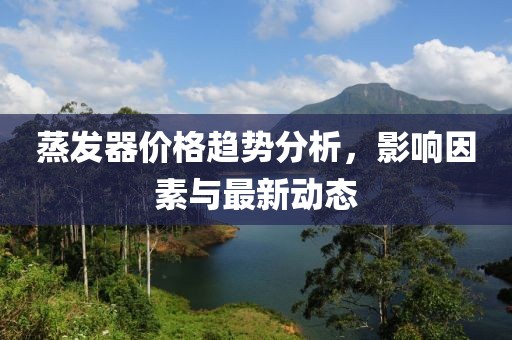 蒸发器价格趋势分析，影响因素与最新动态