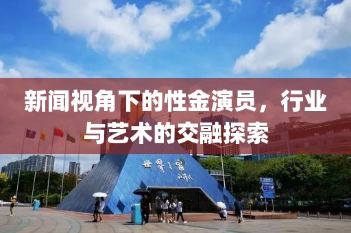 新闻视角下的性金演员，行业与艺术的交融探索