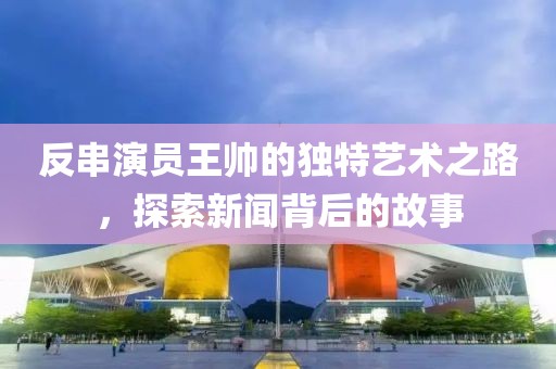 反串演员王帅的独特艺术之路，探索新闻背后的故事