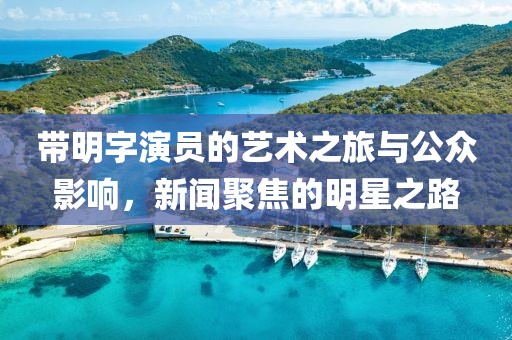 带明字演员的艺术之旅与公众影响，新闻聚焦的明星之路