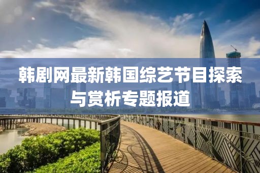 韩剧网最新韩国综艺节目探索与赏析专题报道
