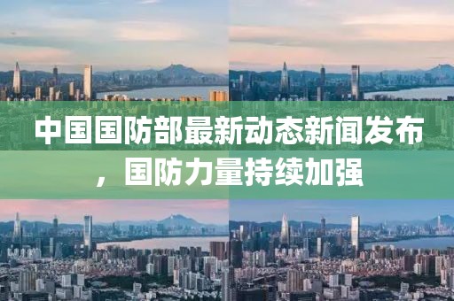 中国国防部最新动态新闻发布，国防力量持续加强