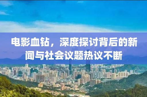 电影血钻，深度探讨背后的新闻与社会议题热议不断