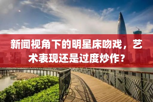 新闻视角下的明星床吻戏，艺术表现还是过度炒作？