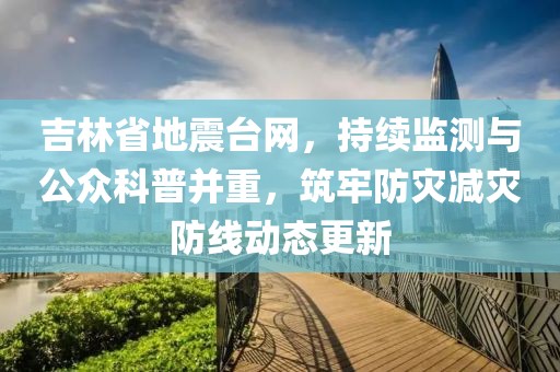 吉林省地震台网，持续监测与公众科普并重，筑牢防灾减灾防线动态更新