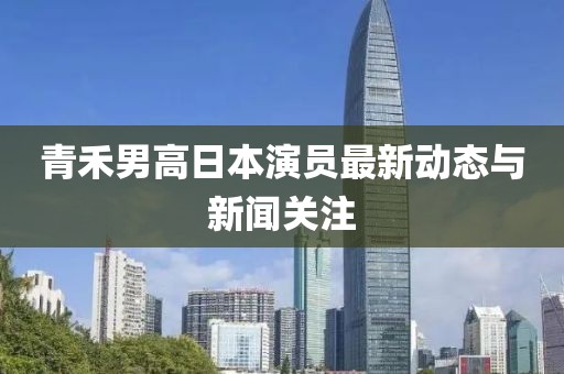 青禾男高日本演员最新动态与新闻关注