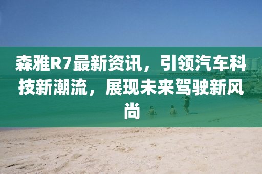 森雅R7最新资讯，引领汽车科技新潮流，展现未来驾驶新风尚