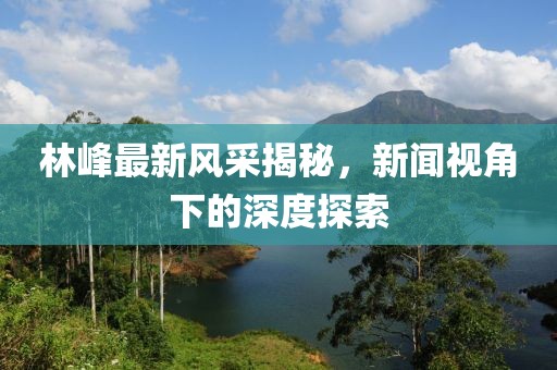 林峰最新风采揭秘，新闻视角下的深度探索