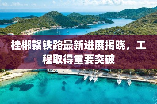 桂郴赣铁路最新进展揭晓，工程取得重要突破