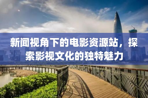 新闻视角下的电影资源站，探索影视文化的独特魅力