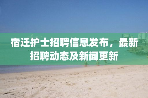 宿迁护士招聘信息发布，最新招聘动态及新闻更新