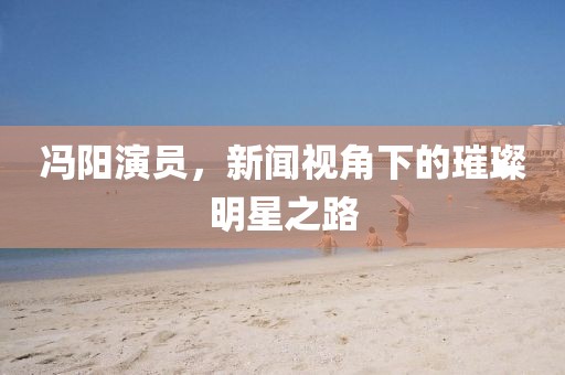 冯阳演员，新闻视角下的璀璨明星之路