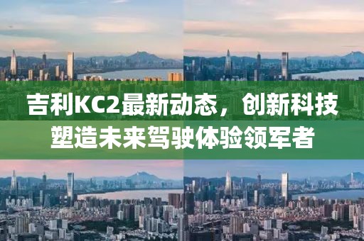 吉利KC2最新动态，创新科技塑造未来驾驶体验领军者
