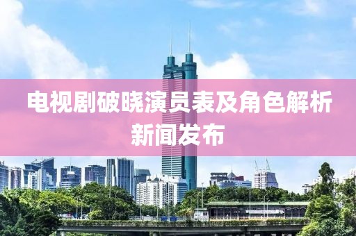 电视剧破晓演员表及角色解析新闻发布