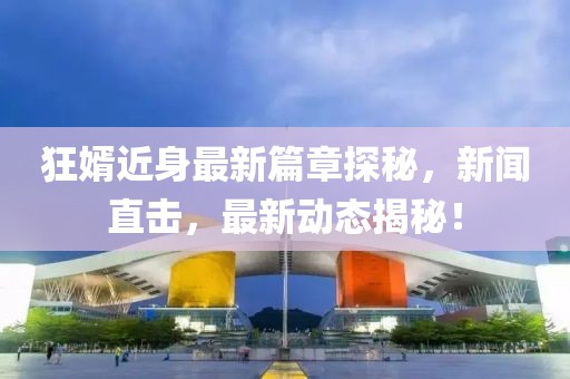 狂婿近身最新篇章探秘，新闻直击，最新动态揭秘！