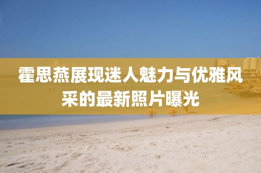 霍思燕展现迷人魅力与优雅风采的最新照片曝光