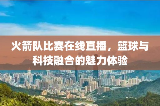 火箭队比赛在线直播，篮球与科技融合的魅力体验