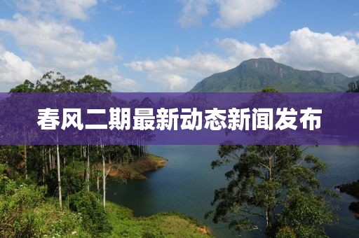 春风二期最新动态新闻发布