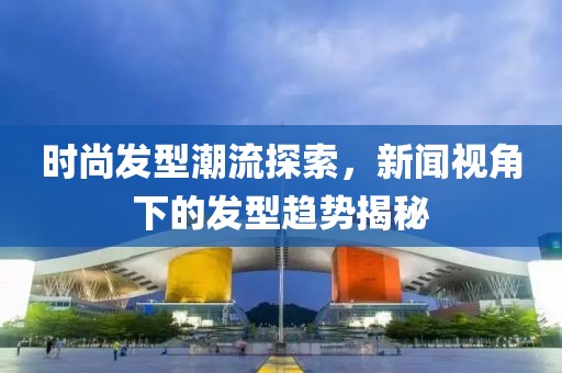 时尚发型潮流探索，新闻视角下的发型趋势揭秘