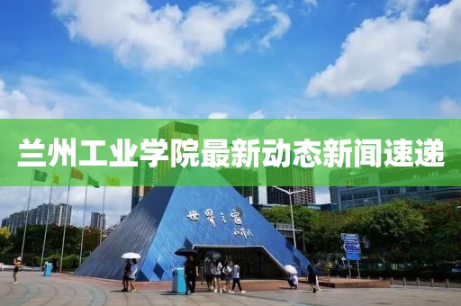 兰州工业学院最新动态新闻速递