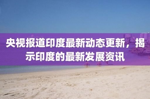 央视报道印度最新动态更新，揭示印度的最新发展资讯