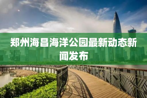 郑州海昌海洋公园最新动态新闻发布
