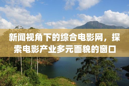 新闻视角下的综合电影网，探索电影产业多元面貌的窗口