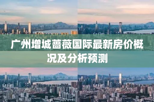 广州增城蔷薇国际最新房价概况及分析预测