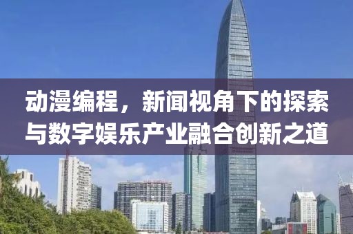 动漫编程，新闻视角下的探索与数字娱乐产业融合创新之道