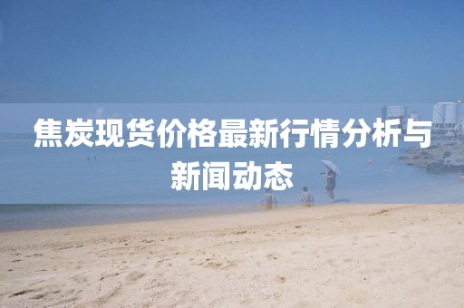 焦炭现货价格最新行情分析与新闻动态
