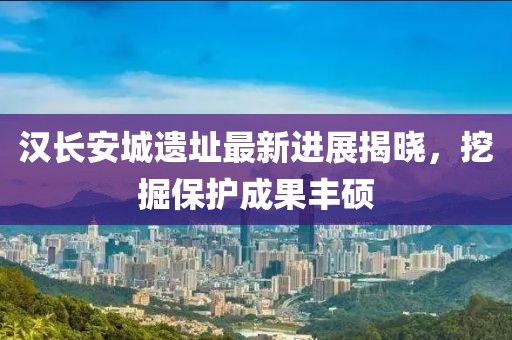 汉长安城遗址最新进展揭晓，挖掘保护成果丰硕