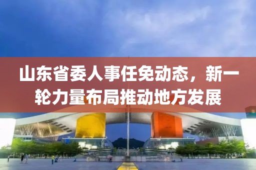 山东省委人事任免动态，新一轮力量布局推动地方发展