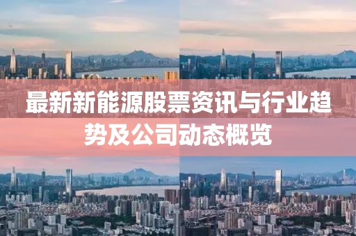 最新新能源股票资讯与行业趋势及公司动态概览
