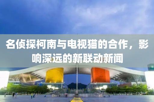名侦探柯南与电视猫的合作，影响深远的新联动新闻