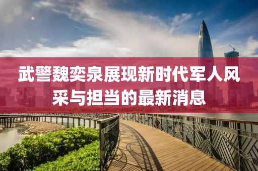武警魏奕泉展现新时代军人风采与担当的最新消息
