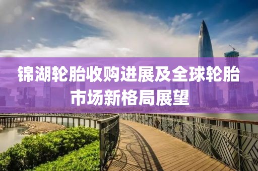 锦湖轮胎收购进展及全球轮胎市场新格局展望