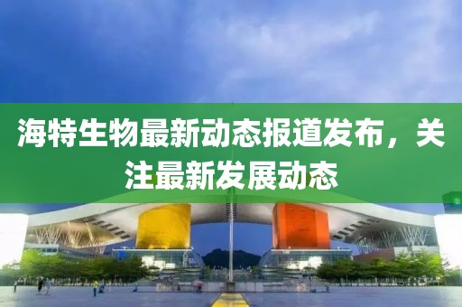 海特生物最新动态报道发布，关注最新发展动态