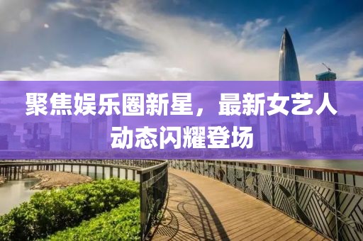聚焦娱乐圈新星，最新女艺人动态闪耀登场