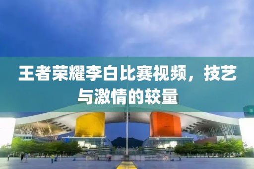 王者荣耀李白比赛视频，技艺与激情的较量