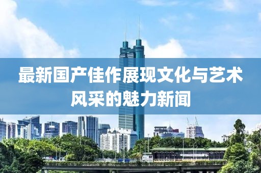 最新国产佳作展现文化与艺术风采的魅力新闻