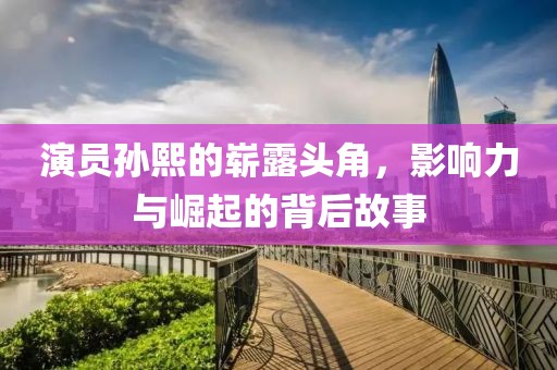 演员孙熙的崭露头角，影响力与崛起的背后故事